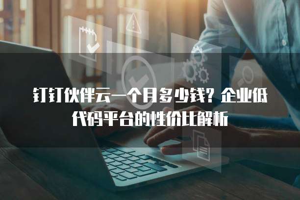 钉钉伙伴云一个月多少钱?企业低代码平台的性价比解析