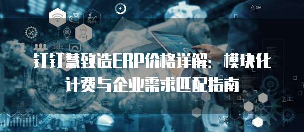 钉钉慧致造ERP价格详解:模块化计费与企业需求匹配指南