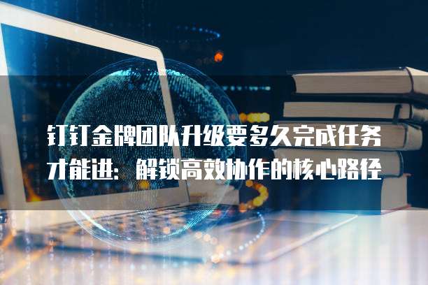 钉钉金牌团队升级要多久完成任务才能进:解锁高效协作的核心路径