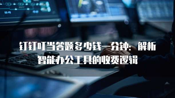 钉钉叮当答题多少钱一分钟:解析智能办公工具的收费逻辑