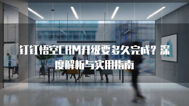 钉钉悟空CRM升级要多久完成?深度解析与实用指南