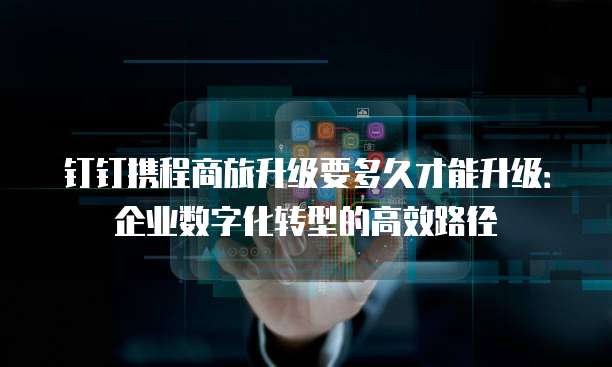 钉钉携程商旅升级要多久才能升级:企业数字化转型的高效路径
