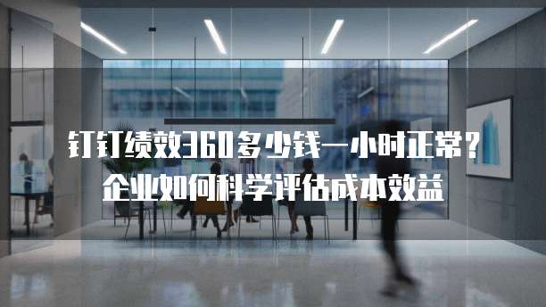 钉钉绩效360多少钱一小时正常?企业如何科学评估成本效益