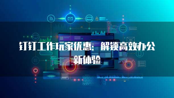 钉钉工作玩家优惠:解锁高效办公新体验