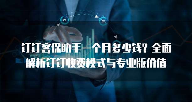 钉钉客保助手一个月多少钱?全面解析钉钉收费模式与专业版价值