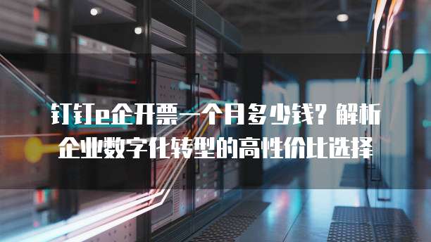 钉钉e企开票一个月多少钱?解析企业数字化转型的高性价比选择