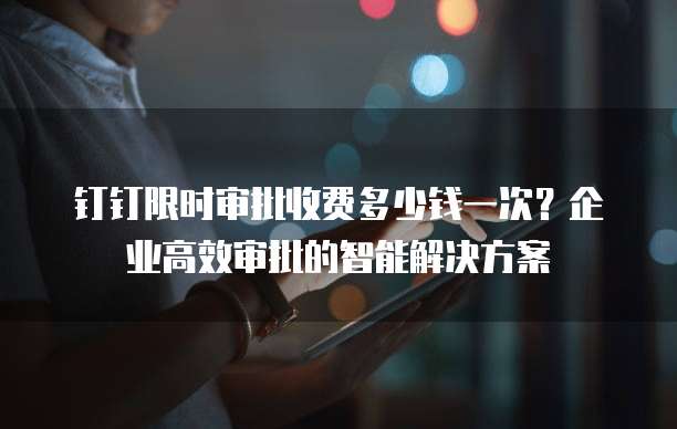 钉钉限时审批收费多少钱一次?企业高效审批的智能解决方案