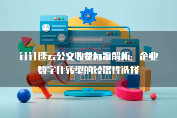 钉钉速云公文收费标准解析:企业数字化转型的经济性选择