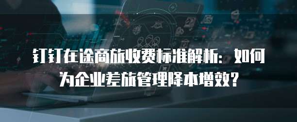 钉钉在途商旅收费标准解析:如何为企业差旅管理降本增效?