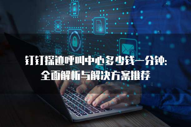 钉钉探迹呼叫中心多少钱一分钟:全面解析与解决方案推荐
