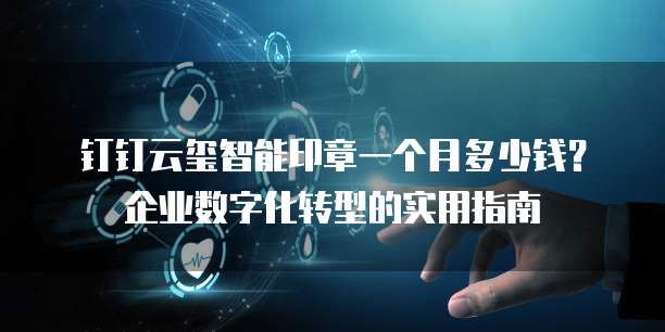 钉钉云玺智能印章一个月多少钱?企业数字化转型的实用指南