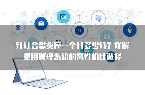 钉钉合思费控一个月多少钱?详解费用管理系统的高性价比选择