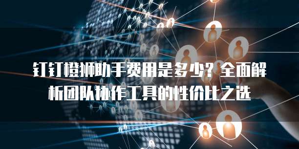 钉钉橙狮助手费用是多少？全面解析团队协作工具的性价比之选