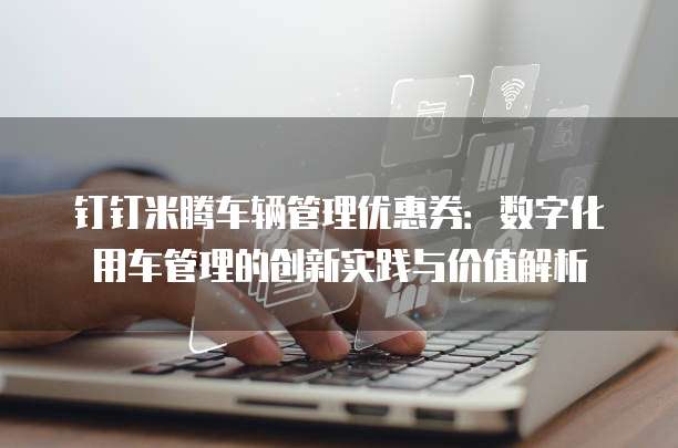 钉钉米腾车辆管理优惠券:数字化用车管理的创新实践与价值解析