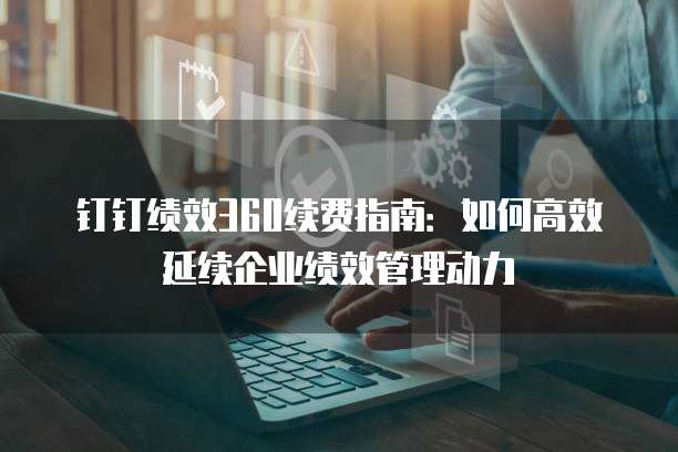 钉钉绩效360续费指南:如何高效延续企业绩效管理动力