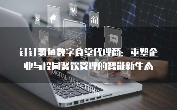钉钉氢鱼数字食堂代理商:重塑企业与校园餐饮管理的智能新生态