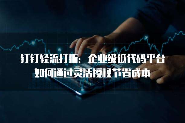 钉钉轻流打折:企业级低代码平台如何通过灵活授权节省成本