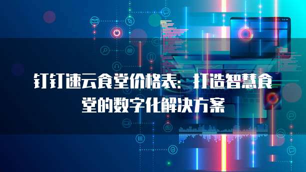 钉钉速云食堂价格表：打造智慧食堂的数字化解决方案