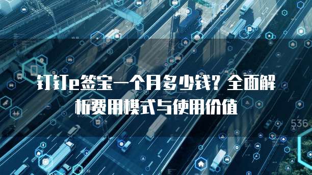 钉钉e签宝一个月多少钱?全面解析费用模式与使用价值