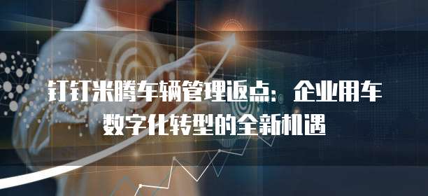 钉钉米腾车辆管理返点:企业用车数字化转型的全新机遇