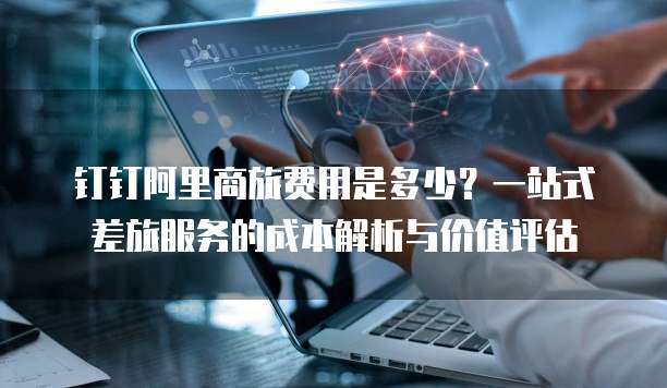 钉钉阿里商旅费用是多少?一站式差旅服务的成本解析与价值评估
