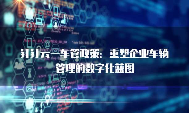 钉钉云一车管政策:重塑企业车辆管理的数字化蓝图