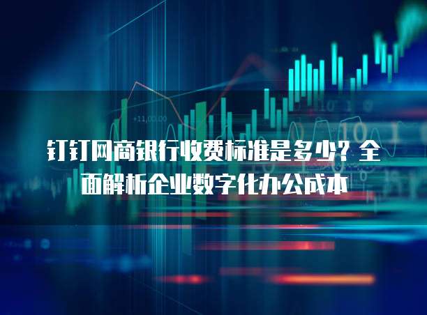 钉钉网商银行收费标准是多少？全面解析企业数字化办公成本