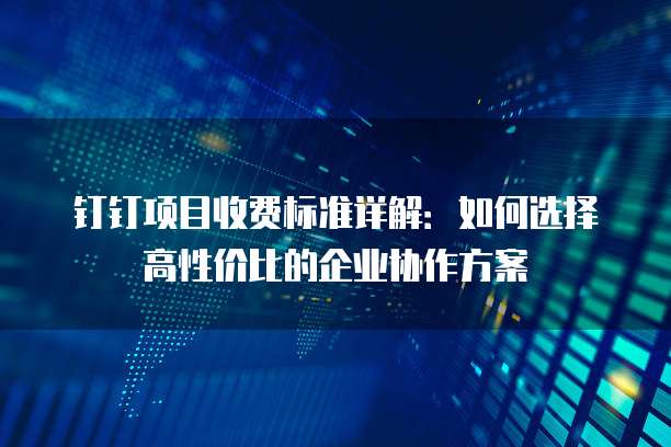 钉钉项目收费标准详解:如何选择高性价比的企业协作方案