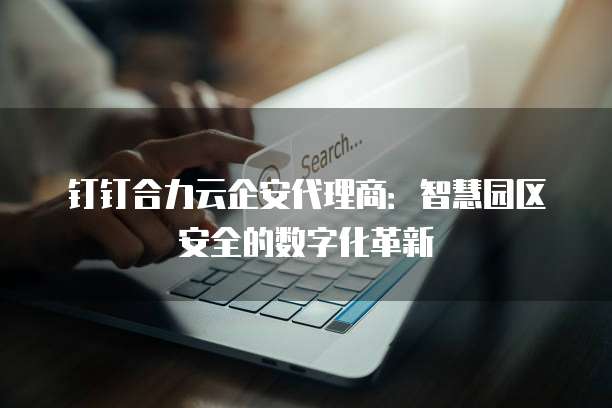 钉钉合力云企安代理商:智慧园区安全的数字化革新