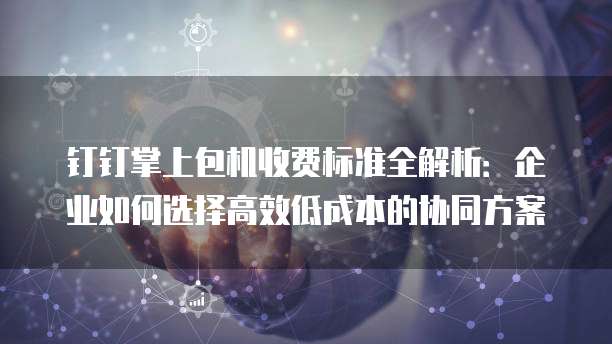 钉钉掌上包机收费标准全解析:企业如何选择高效低成本的协同方案