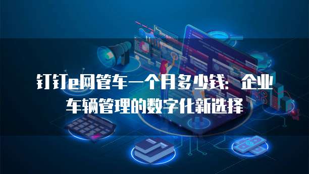 钉钉e网管车一个月多少钱:企业车辆管理的数字化新选择