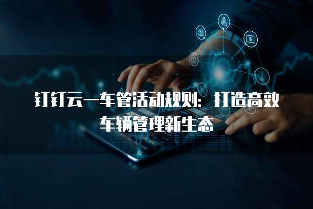 钉钉云一车管活动规则:打造高效车辆管理新生态