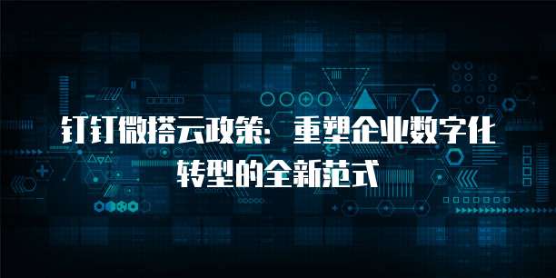 钉钉微搭云政策:重塑企业数字化转型的全新范式