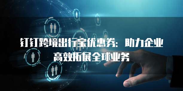 钉钉跨境出行宝优惠券:助力企业高效拓展全球业务