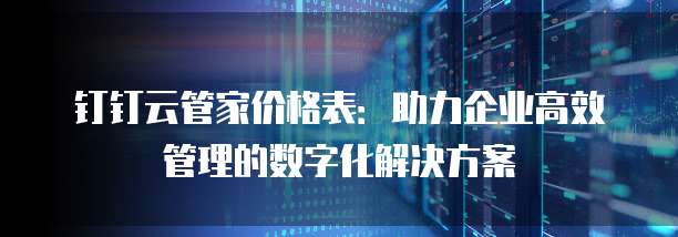 钉钉云管家价格表:助力企业高效管理的数字化解决方案