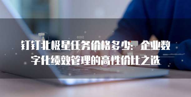 钉钉北极星任务价格多少:企业数字化绩效管理的高性价比之选