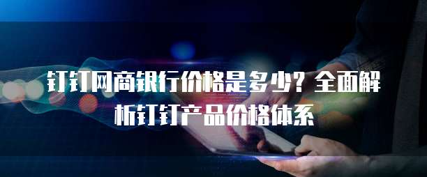 钉钉网商银行价格是多少?全面解析钉钉产品价格体系
