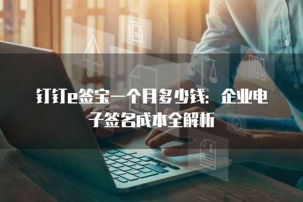 钉钉e签宝一个月多少钱:企业电子签名成本全解析