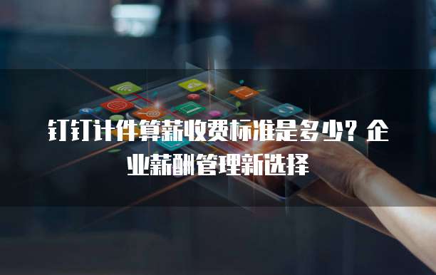 钉钉计件算薪收费标准是多少?企业薪酬管理新选择