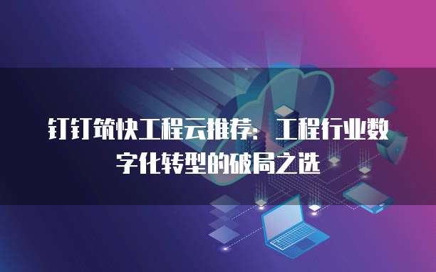 钉钉筑快工程云推荐:工程行业数字化转型的破局之选
