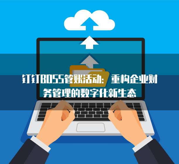 钉钉BOSS管账活动:重构企业财务管理的数字化新生态