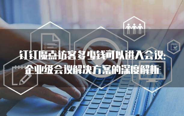 钉钉魔点访客多少钱可以进入会议:企业级会议解决方案的深度解析