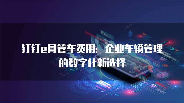 钉钉e网管车费用:企业车辆管理的数字化新选择