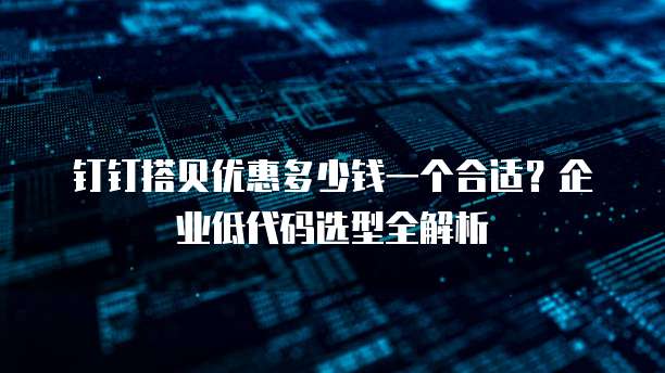 钉钉搭贝优惠多少钱一个合适?企业低代码选型全解析