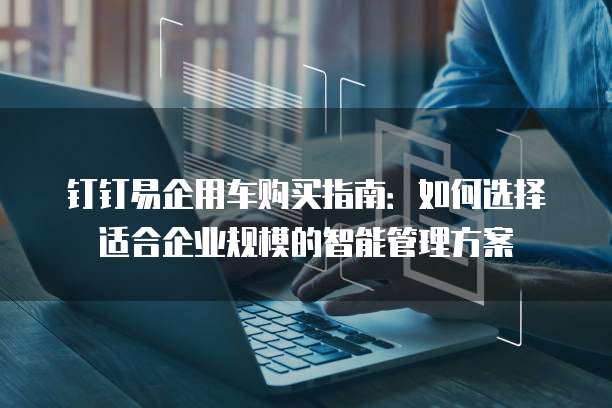 钉钉易企用车购买指南:如何选择适合企业规模的智能管理方案