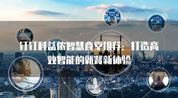 钉钉科益侬智慧食堂推荐:打造高效智能的就餐新体验