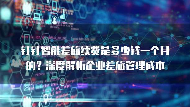 钉钉智能差旅续费是多少钱一个月的?深度解析企业差旅管理成本