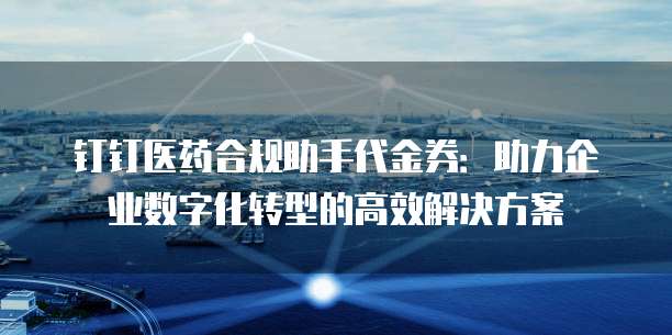 钉钉医药合规助手代金券:助力企业数字化转型的高效解决方案