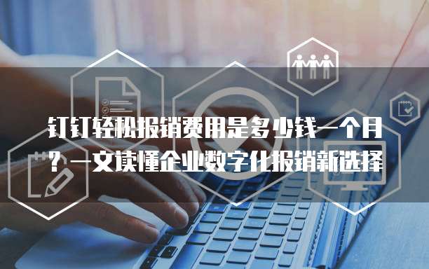 钉钉轻松报销费用是多少钱一个月?一文读懂企业数字化报销新选择