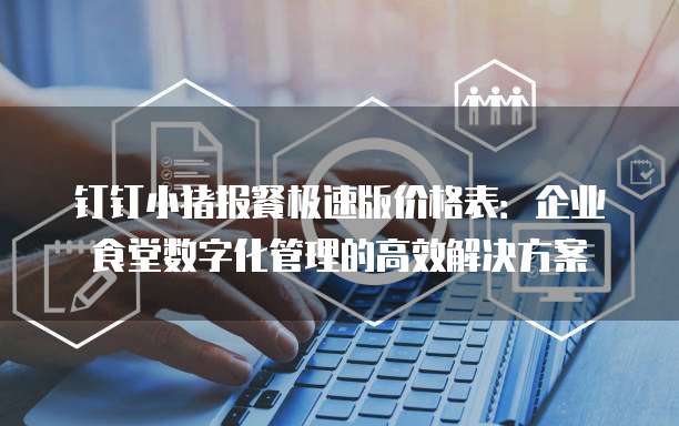 钉钉小猪报餐极速版价格表:企业食堂数字化管理的高效解决方案